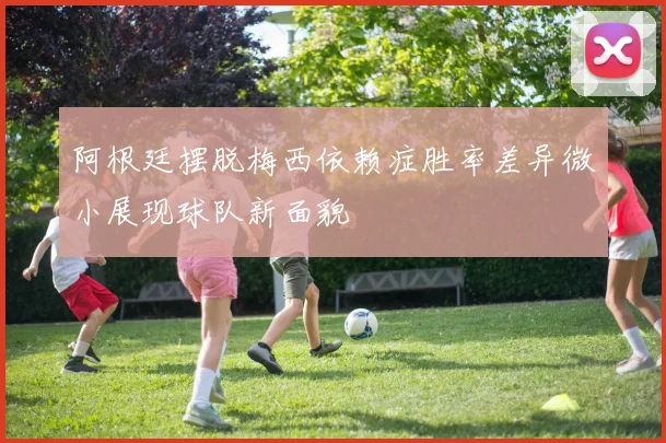 阿根廷摆脱梅西依赖症胜率差异微小展现球队新面貌