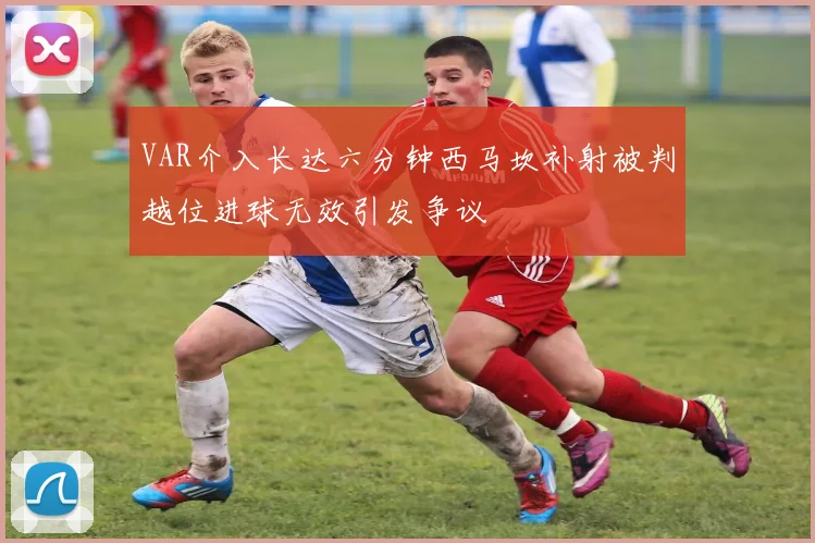 VAR介入长达六分钟西马坎补射被判越位进球无效引发争议