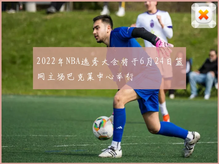 2022年NBA选秀大会将于6月24日篮网主场巴克莱中心举行