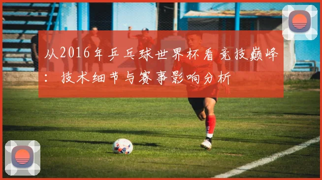 从2016年乒乓球世界杯看竞技巅峰：技术细节与赛事影响分析