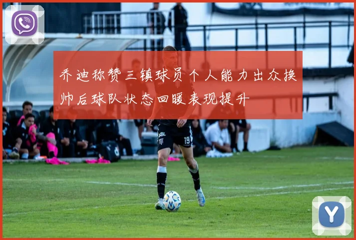 乔迪称赞三镇球员个人能力出众换帅后球队状态回暖表现提升