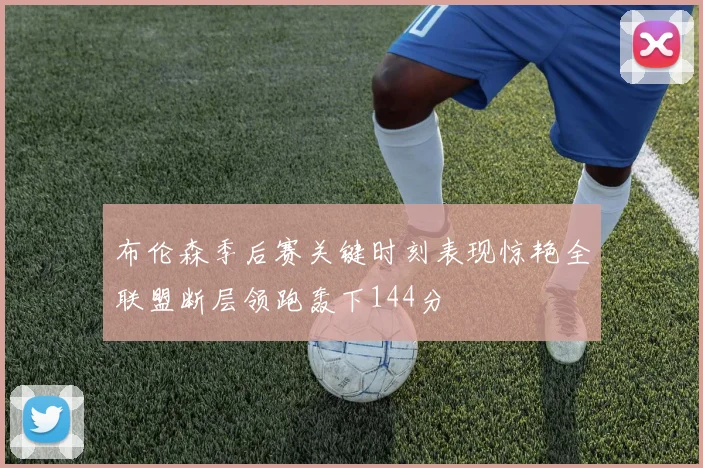 布伦森季后赛关键时刻表现惊艳全联盟断层领跑轰下144分