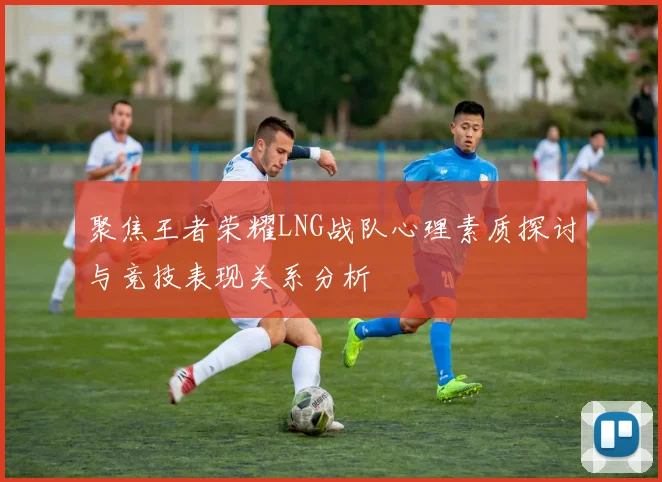聚焦王者荣耀LNG战队心理素质探讨与竞技表现关系分析