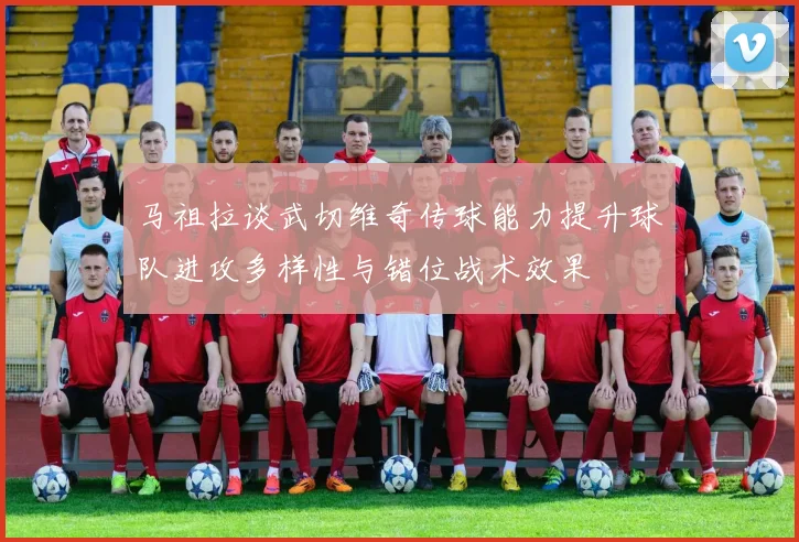 马祖拉谈武切维奇传球能力提升球队进攻多样性与错位战术效果