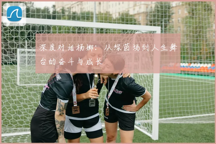 深度对话杨娜：从绿茵场到人生舞台的奋斗与成长