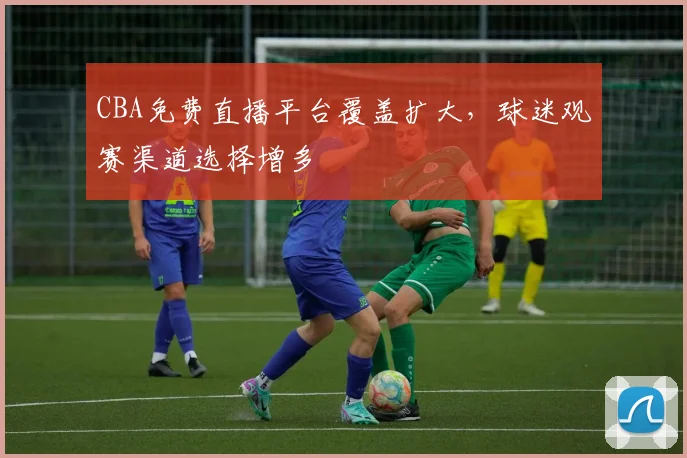 CBA免费直播平台覆盖扩大，球迷观赛渠道选择增多